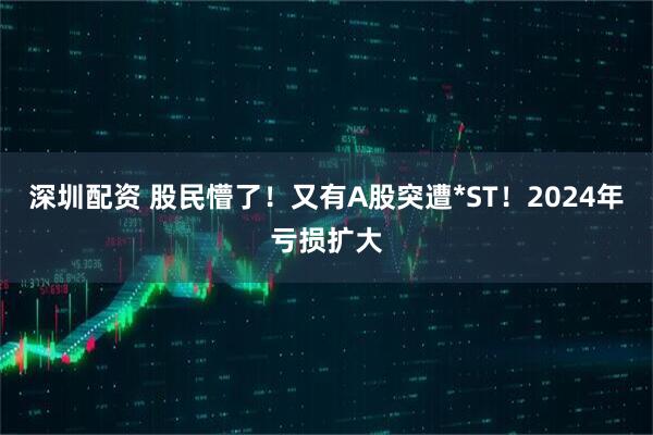 深圳配资 股民懵了！又有A股突遭*ST！2024年亏损扩大
