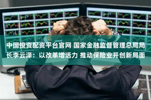 中国投资配资平台官网 国家金融监督管理总局局长李云泽：以改革增活力 推动保险业开创新局面