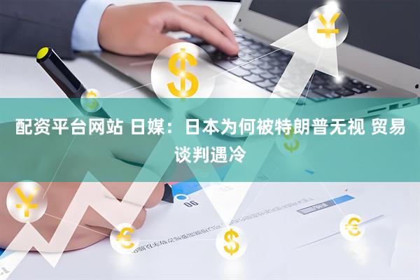 配资平台网站 日媒：日本为何被特朗普无视 贸易谈判遇冷