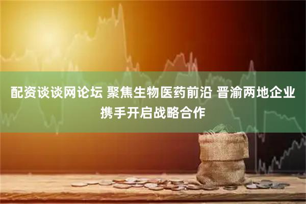 配资谈谈网论坛 聚焦生物医药前沿 晋渝两地企业携手开启战略合作