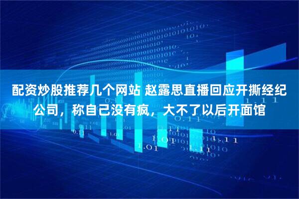 配资炒股推荐几个网站 赵露思直播回应开撕经纪公司，称自己没有疯，大不了以后开面馆
