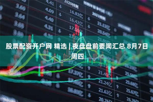 股票配资开户网 精选 | 夜盘盘前要闻汇总 8月7日 周四