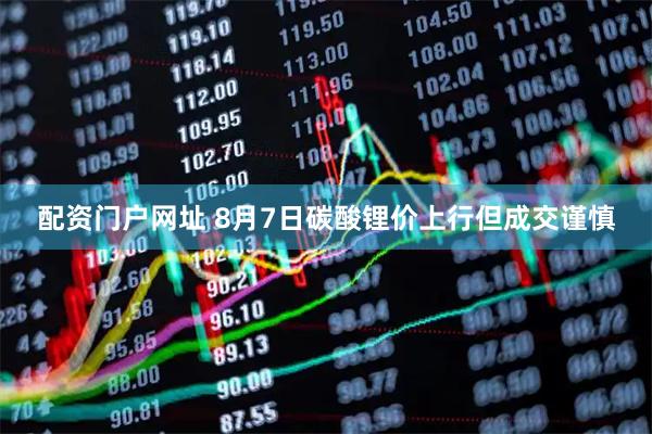 配资门户网址 8月7日碳酸锂价上行但成交谨慎