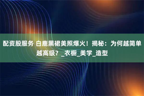 配资股服务 白鹿黑裙美照爆火！揭秘：为何越简单越高级？_衣橱_美学_造型
