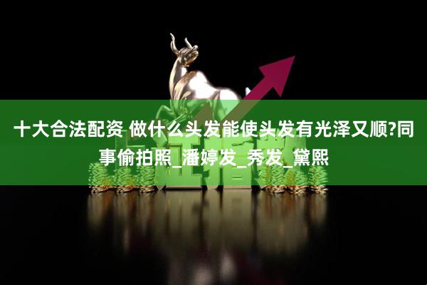 十大合法配资 做什么头发能使头发有光泽又顺?同事偷拍照_潘婷发_秀发_黛熙