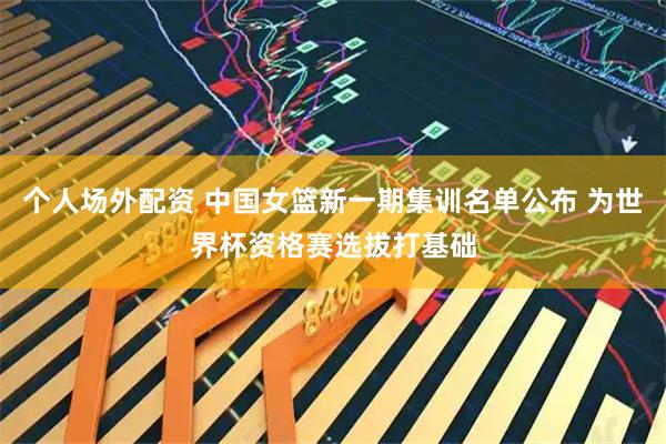 个人场外配资 中国女篮新一期集训名单公布 为世界杯资格赛选拔打基础