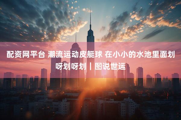 配资网平台 潮流运动皮艇球 在小小的水池里面划呀划呀划｜图说世运