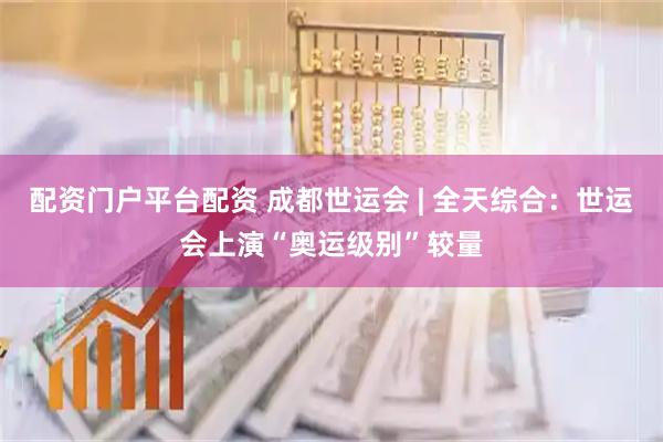 配资门户平台配资 成都世运会 | 全天综合：世运会上演“奥运级别”较量