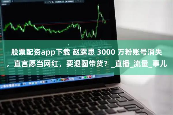 股票配资app下载 赵露思 3000 万粉账号消失，直言愿当网红，要退圈带货？_直播_流量_事儿