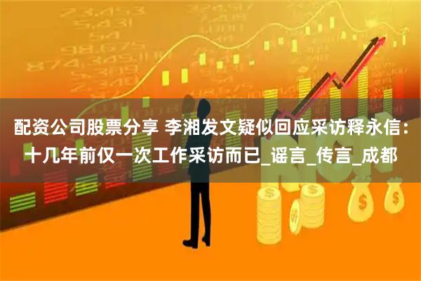 配资公司股票分享 李湘发文疑似回应采访释永信：十几年前仅一次工作采访而已_谣言_传言_成都