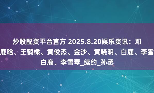 炒股配资平台官方 2025.8.20娱乐资讯：邓为、刘诗诗、鹿晗、王鹤棣、黄俊杰、金沙、黄晓明、白鹿、李雪琴_续约_孙丞