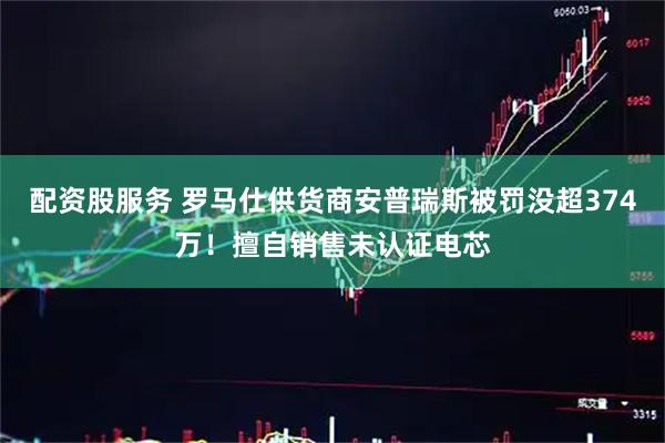 配资股服务 罗马仕供货商安普瑞斯被罚没超374万！擅自销售未认证电芯
