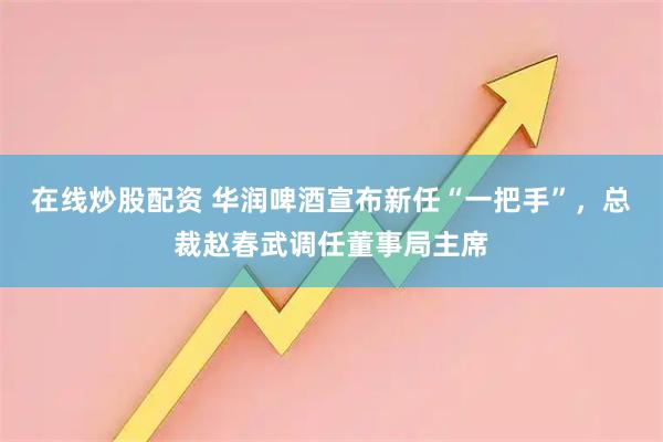 在线炒股配资 华润啤酒宣布新任“一把手”，总裁赵春武调任董事局主席