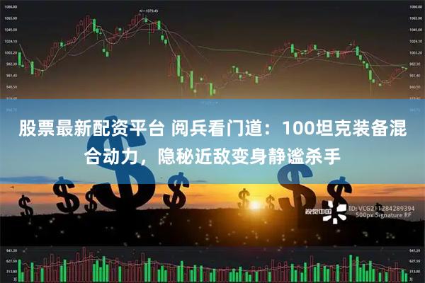 股票最新配资平台 阅兵看门道：100坦克装备混合动力，隐秘近敌变身静谧杀手