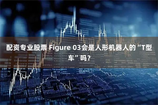 配资专业股票 Figure 03会是人形机器人的“T型车”吗?