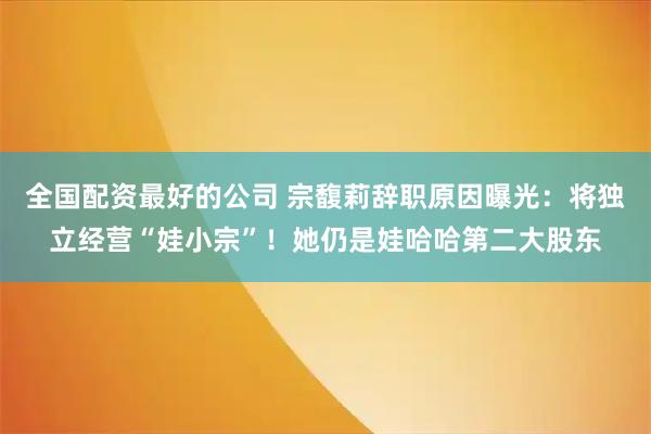 全国配资最好的公司 宗馥莉辞职原因曝光:将独立经营“娃小宗”!她仍是娃哈哈第二大股东