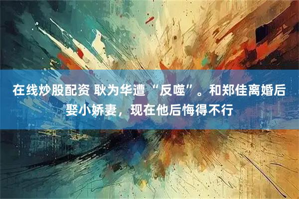 在线炒股配资 耿为华遭 “反噬”。和郑佳离婚后娶小娇妻,现在他后悔得不行